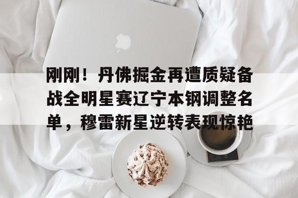 万博体育网址-刚刚！丹佛掘金再遭质疑备战全明星赛辽宁本钢调整名单，穆雷新星逆转表现惊艳 